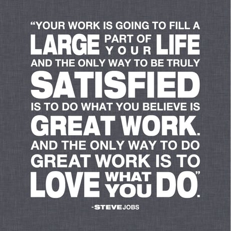 Your work is going to fill a large part of your life and the only way to be truly satisfied is to do what you believe is great work. And the ony way to do great work is to love what you do. - Steve Jobs